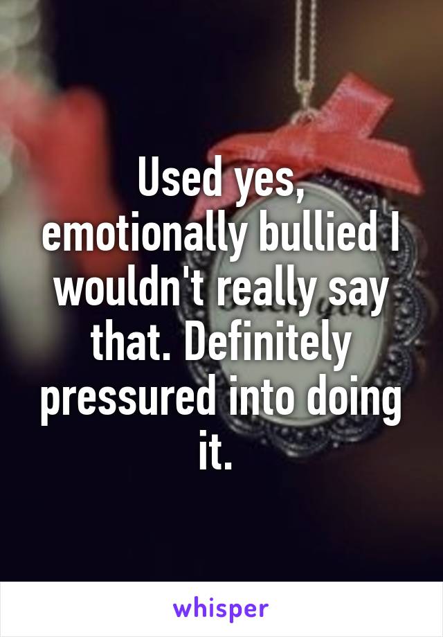 Used yes, emotionally bullied I wouldn't really say that. Definitely pressured into doing it. 