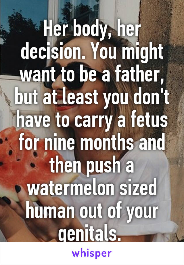 Her body, her decision. You might want to be a father, but at least you don't have to carry a fetus for nine months and then push a watermelon sized human out of your genitals. 