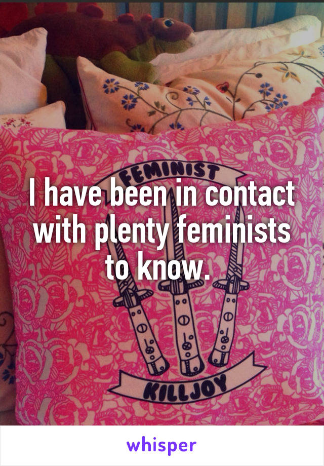 I have been in contact with plenty feminists to know. 