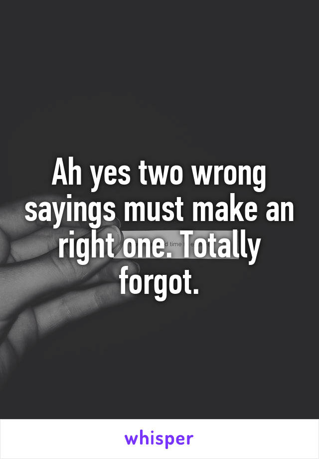 Ah yes two wrong sayings must make an right one. Totally forgot.