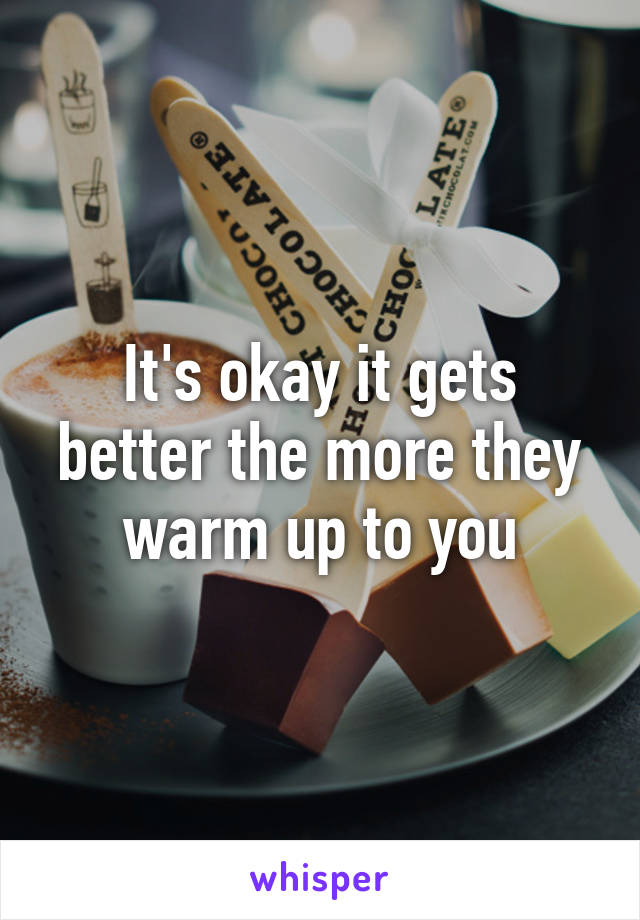It's okay it gets better the more they warm up to you