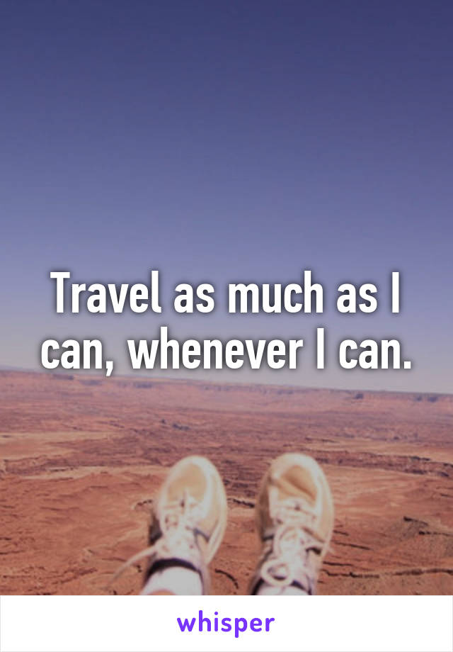 Travel as much as I can, whenever I can.