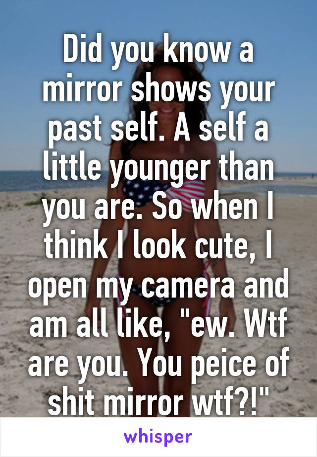 Did you know a mirror shows your past self. A self a little younger than you are. So when I think I look cute, I open my camera and am all like, "ew. Wtf are you. You peice of shit mirror wtf?!"