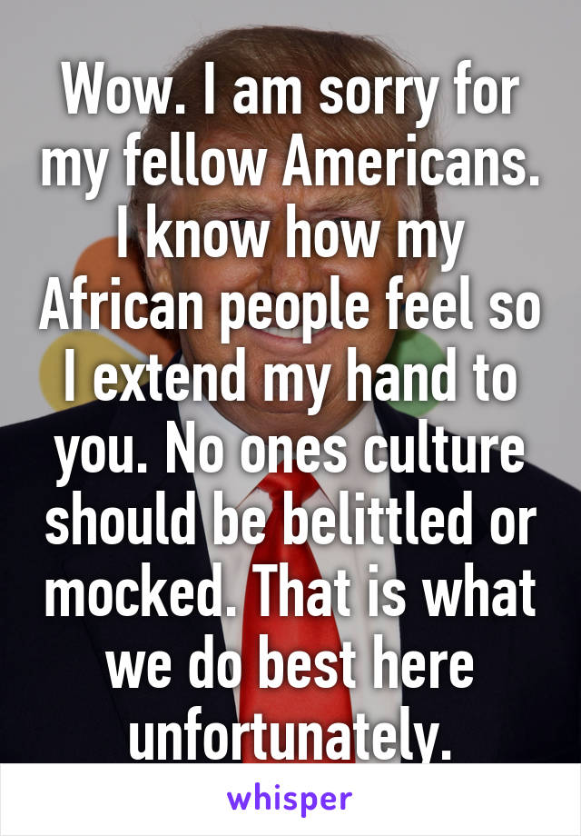 Wow. I am sorry for my fellow Americans. I know how my African people feel so I extend my hand to you. No ones culture should be belittled or mocked. That is what we do best here unfortunately.