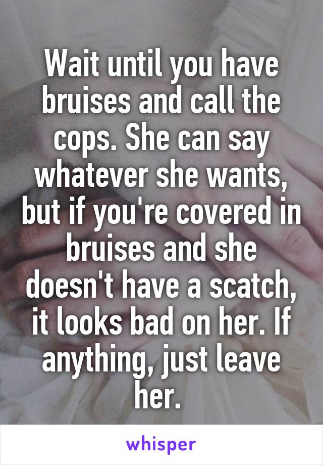 Wait until you have bruises and call the cops. She can say whatever she wants, but if you're covered in bruises and she doesn't have a scatch, it looks bad on her. If anything, just leave her. 