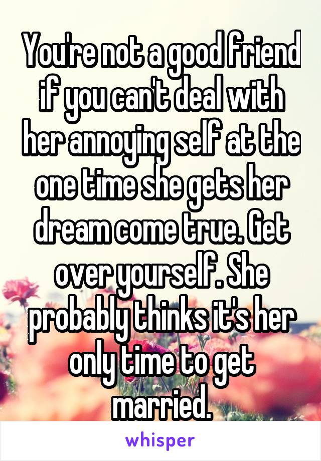 You're not a good friend if you can't deal with her annoying self at the one time she gets her dream come true. Get over yourself. She probably thinks it's her only time to get married.