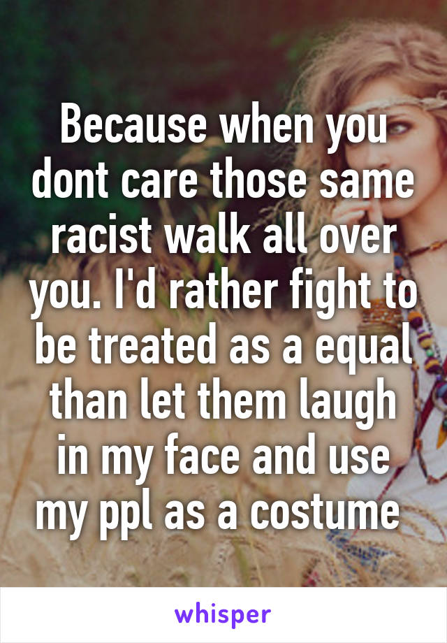 Because when you dont care those same racist walk all over you. I'd rather fight to be treated as a equal than let them laugh in my face and use my ppl as a costume 