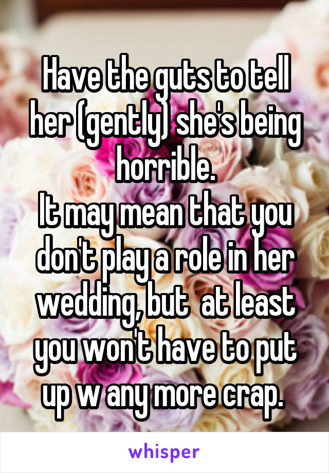 Have the guts to tell her (gently) she's being horrible.
It may mean that you don't play a role in her wedding, but  at least you won't have to put up w any more crap. 