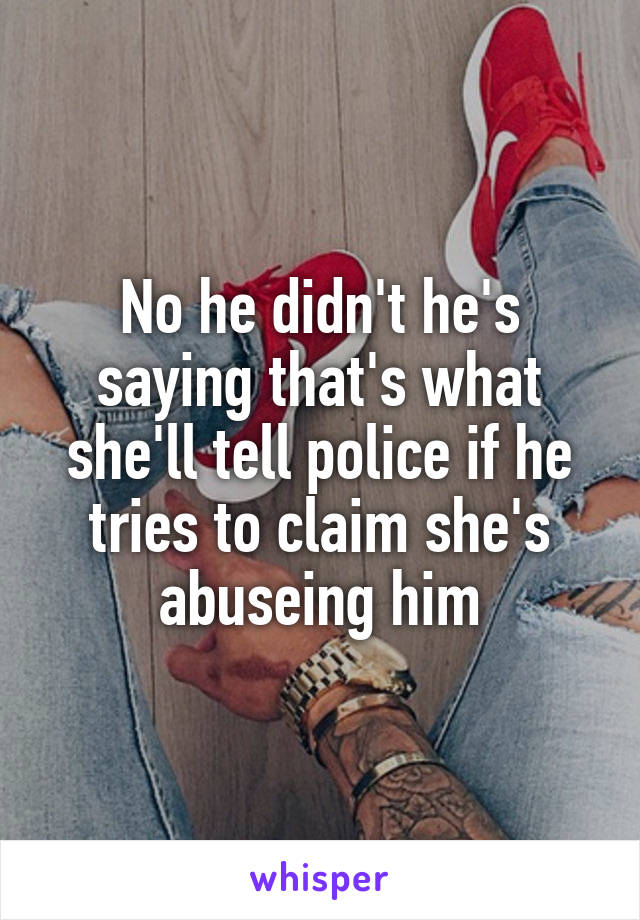 No he didn't he's saying that's what she'll tell police if he tries to claim she's abuseing him