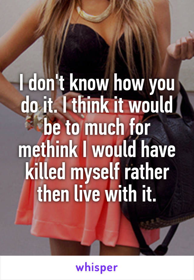 I don't know how you do it. I think it would be to much for methink I would have killed myself rather then live with it.