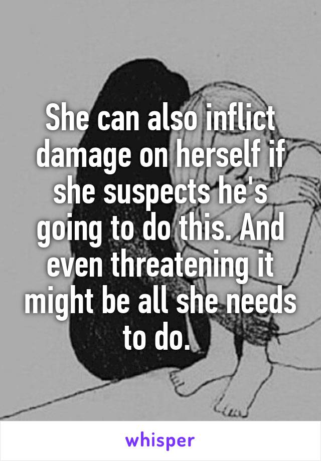 She can also inflict damage on herself if she suspects he's going to do this. And even threatening it might be all she needs to do. 