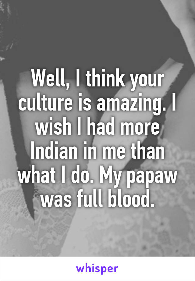 Well, I think your culture is amazing. I wish I had more Indian in me than what I do. My papaw was full blood.