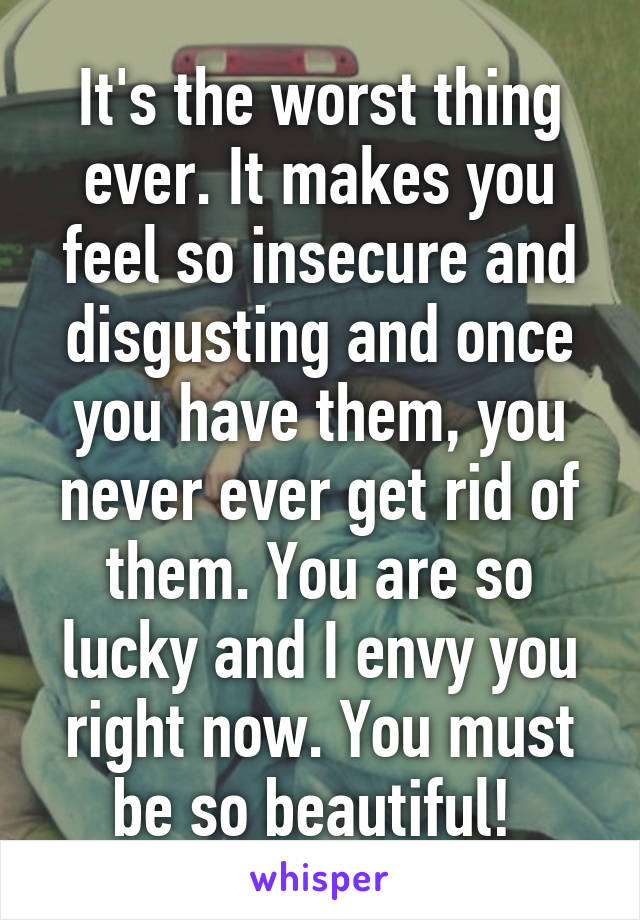 It's the worst thing ever. It makes you feel so insecure and disgusting and once you have them, you never ever get rid of them. You are so lucky and I envy you right now. You must be so beautiful! 