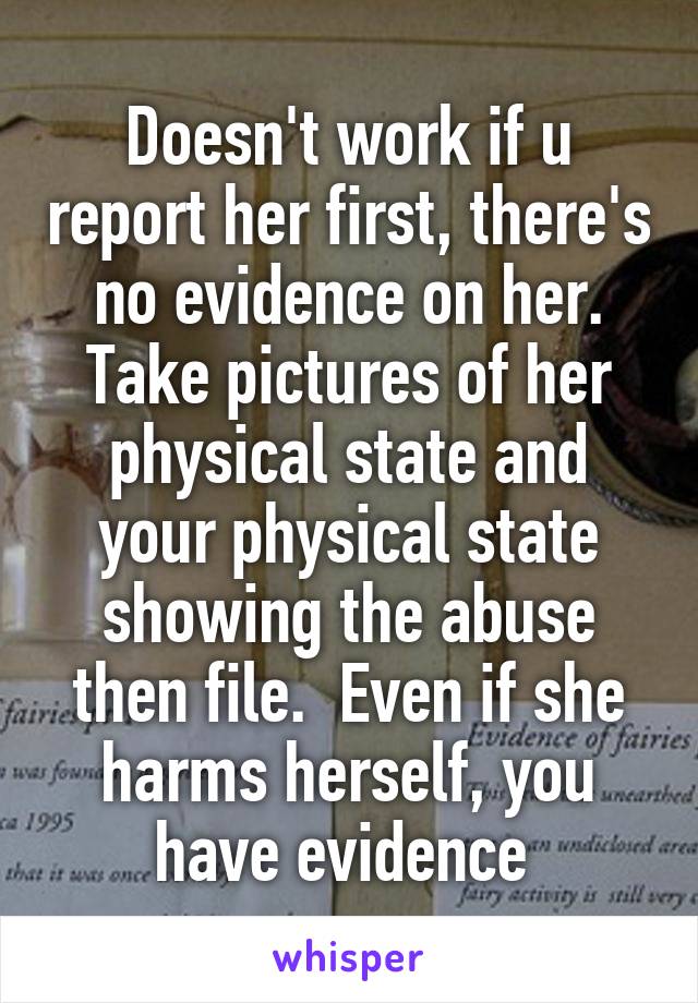 Doesn't work if u report her first, there's no evidence on her. Take pictures of her physical state and your physical state showing the abuse then file.  Even if she harms herself, you have evidence 