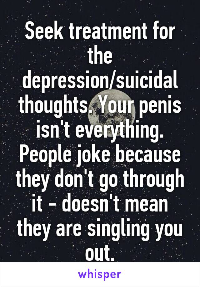 Seek treatment for the depression/suicidal thoughts. Your penis isn't everything. People joke because they don't go through it - doesn't mean they are singling you out.