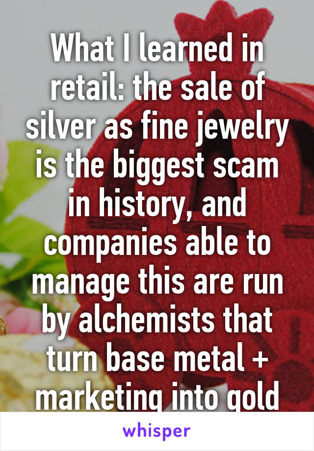 What I learned in retail: the sale of silver as fine jewelry is the biggest scam in history, and companies able to manage this are run by alchemists that turn base metal + marketing into gold