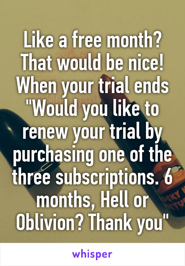Like a free month? That would be nice! When your trial ends "Would you like to renew your trial by purchasing one of the three subscriptions. 6 months, Hell or Oblivion? Thank you"