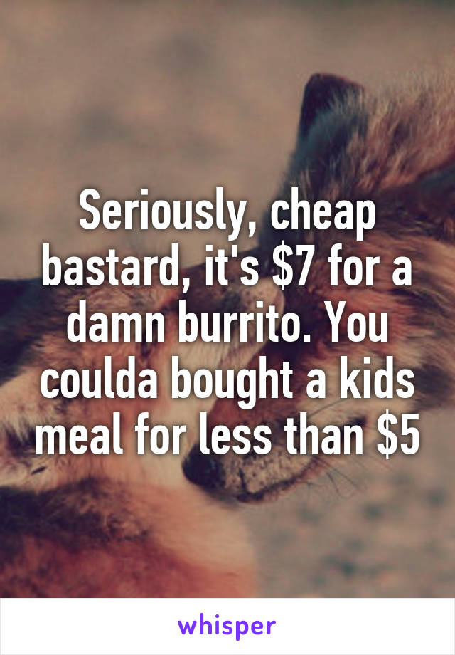 Seriously, cheap bastard, it's $7 for a damn burrito. You coulda bought a kids meal for less than $5