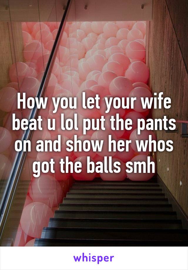 How you let your wife beat u lol put the pants on and show her whos got the balls smh