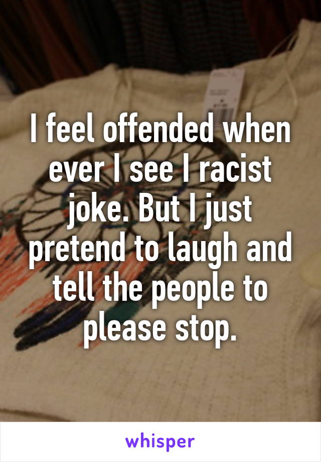 I feel offended when ever I see I racist joke. But I just pretend to laugh and tell the people to please stop.