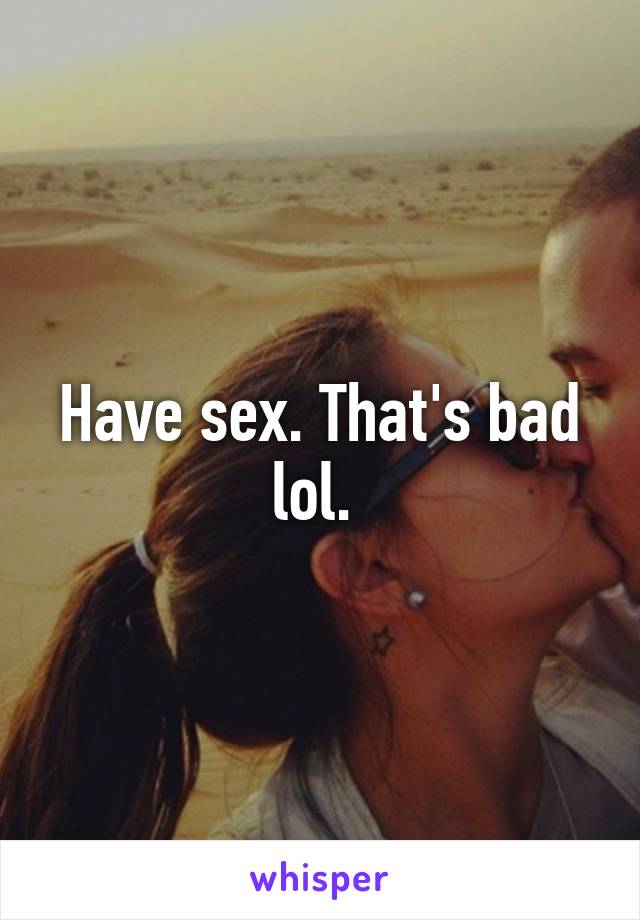 Have sex. That's bad lol. 