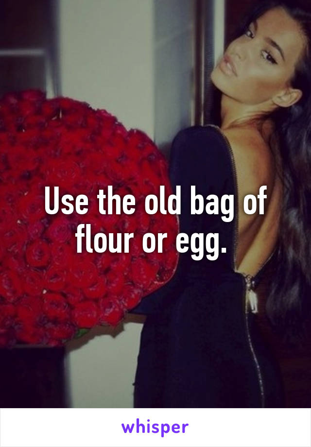 Use the old bag of flour or egg. 