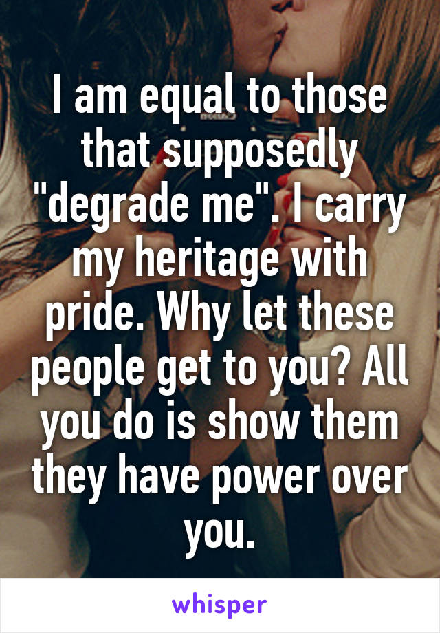 I am equal to those that supposedly "degrade me". I carry my heritage with pride. Why let these people get to you? All you do is show them they have power over you.