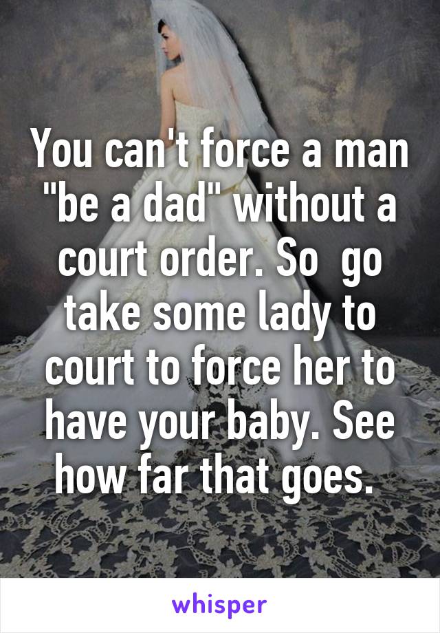 You can't force a man "be a dad" without a court order. So  go take some lady to court to force her to have your baby. See how far that goes. 