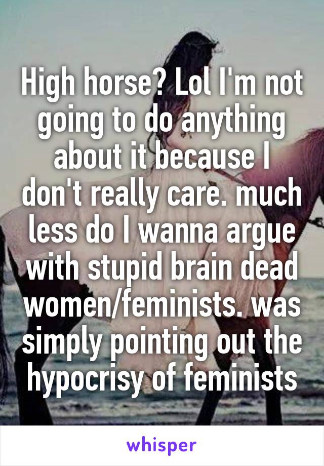 High horse? Lol I'm not going to do anything about it because I don't really care. much less do I wanna argue with stupid brain dead women/feminists. was simply pointing out the hypocrisy of feminists