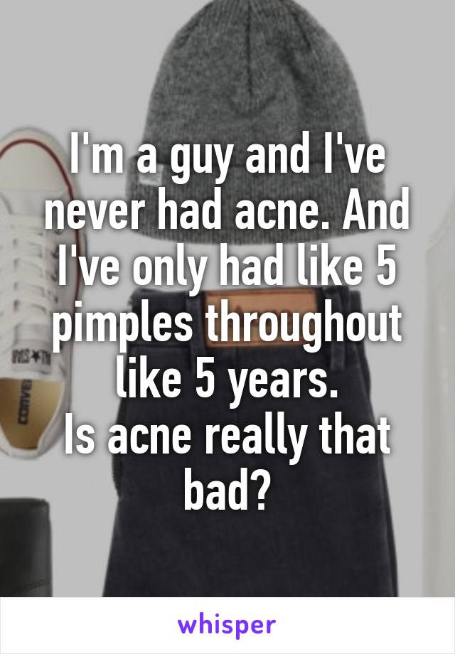 I'm a guy and I've never had acne. And I've only had like 5 pimples throughout like 5 years.
Is acne really that bad?