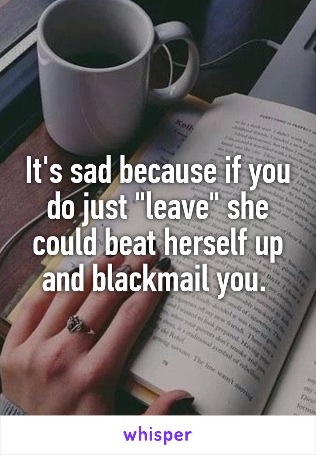 It's sad because if you do just "leave" she could beat herself up and blackmail you. 