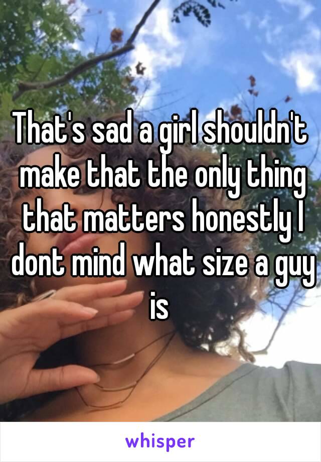 That's sad a girl shouldn't make that the only thing that matters honestly I dont mind what size a guy is 

