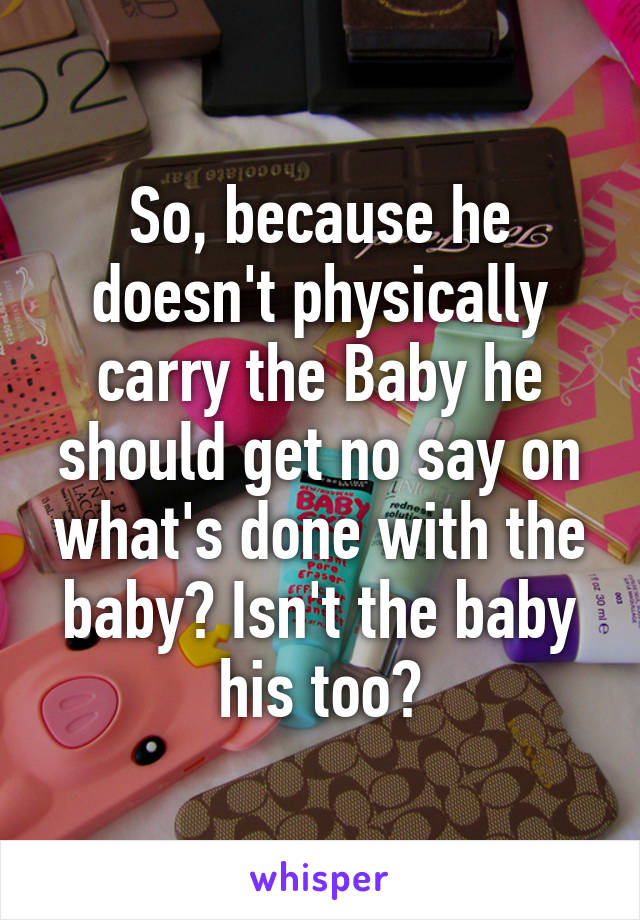 So, because he doesn't physically carry the Baby he should get no say on what's done with the baby? Isn't the baby his too?