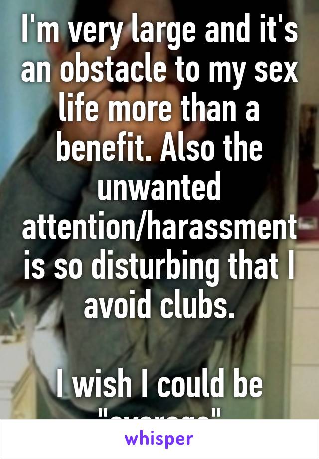 I'm very large and it's an obstacle to my sex life more than a benefit. Also the unwanted attention/harassment is so disturbing that I avoid clubs.

I wish I could be "average"