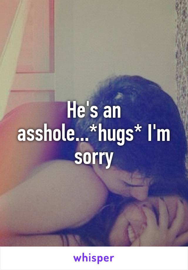 He's an asshole...*hugs* I'm sorry