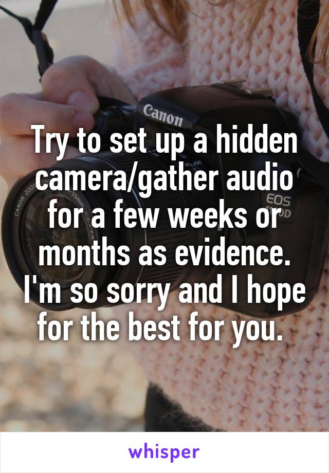 Try to set up a hidden camera/gather audio for a few weeks or months as evidence. I'm so sorry and I hope for the best for you. 