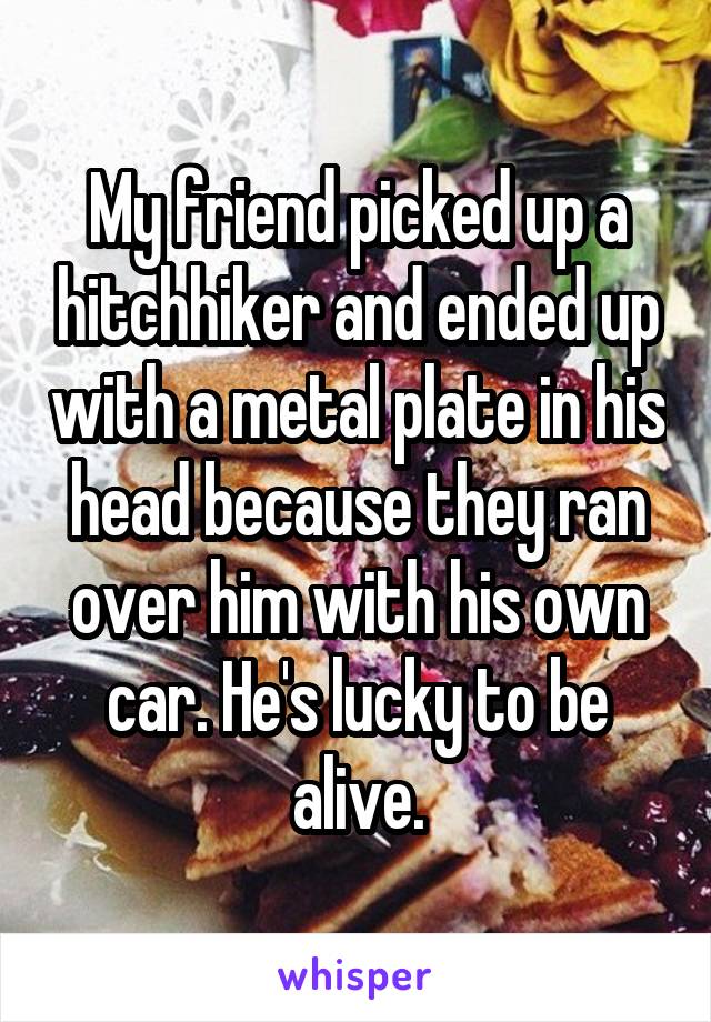 My friend picked up a hitchhiker and ended up with a metal plate in his head because they ran over him with his own car. He's lucky to be alive.