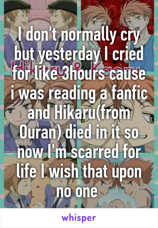 I don't normally cry but yesterday I cried for like 3hours cause i was reading a fanfic and Hikaru(from Ouran) died in it so now I'm scarred for life I wish that upon no one 