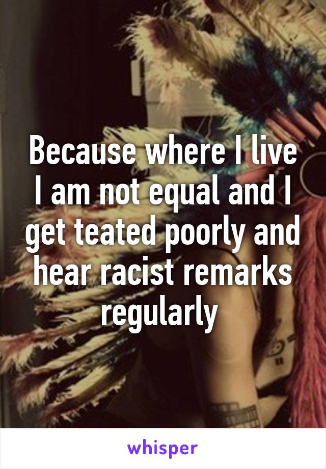 Because where I live I am not equal and I get teated poorly and hear racist remarks regularly 