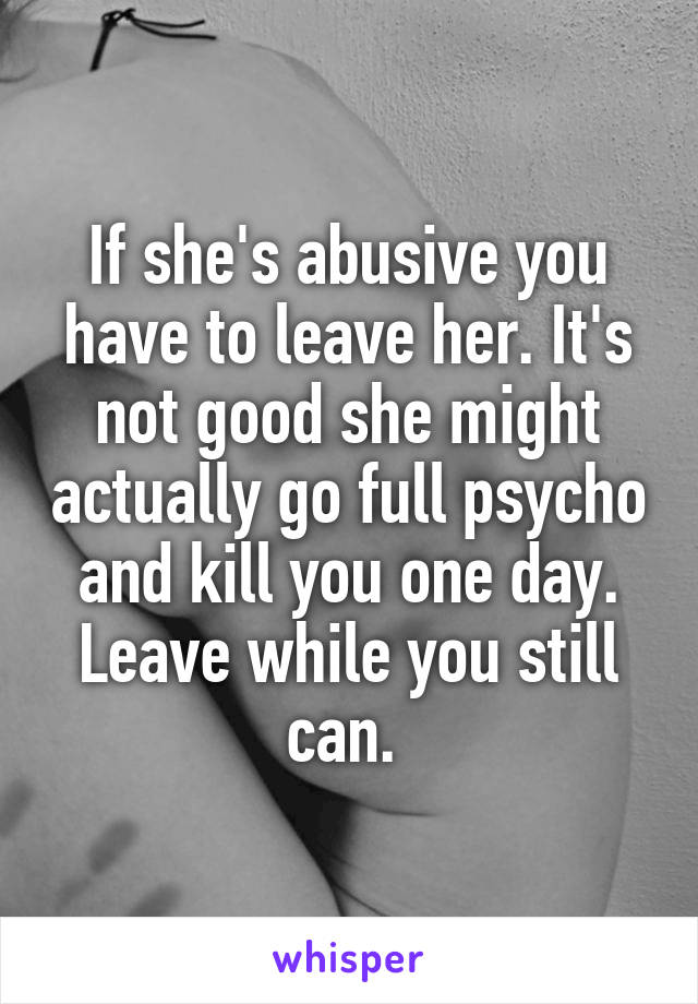 If she's abusive you have to leave her. It's not good she might actually go full psycho and kill you one day. Leave while you still can. 