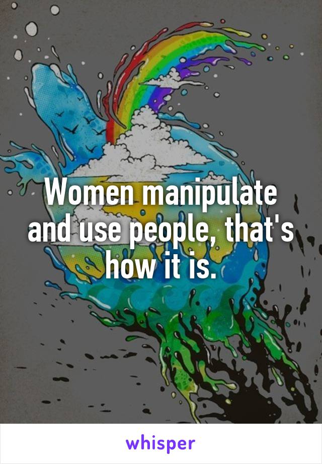 Women manipulate and use people, that's how it is.