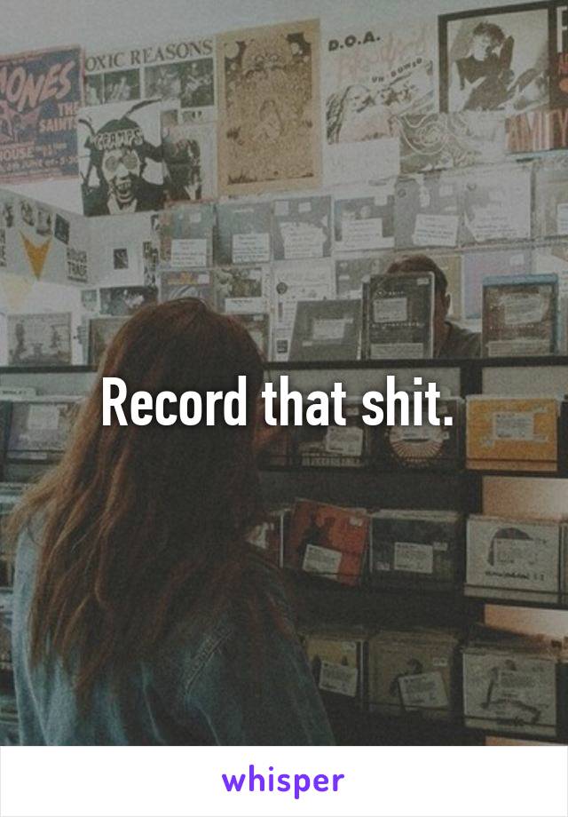 Record that shit. 