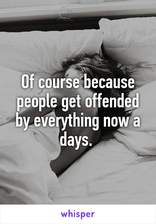 Of course because people get offended by everything now a days. 