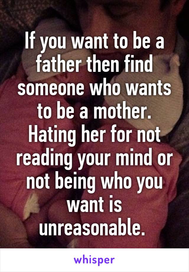 If you want to be a father then find someone who wants to be a mother. Hating her for not reading your mind or not being who you want is unreasonable. 