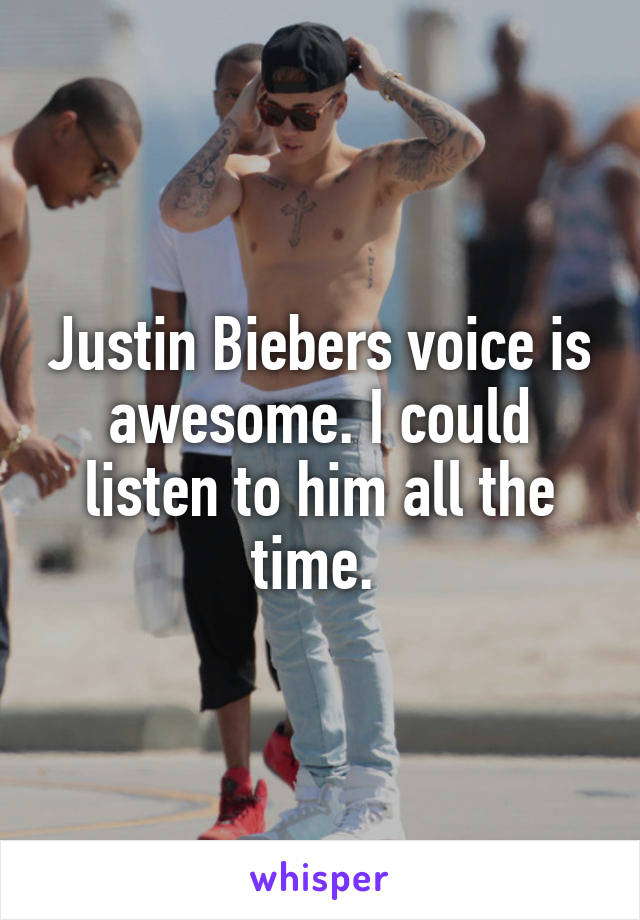 Justin Biebers voice is awesome. I could listen to him all the time. 