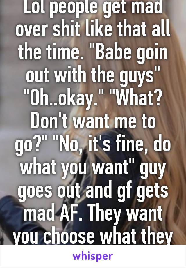 Lol people get mad over shit like that all the time. "Babe goin out with the guys" "Oh..okay." "What? Don't want me to go?" "No, it's fine, do what you want" guy goes out and gf gets mad AF. They want you choose what they want.
