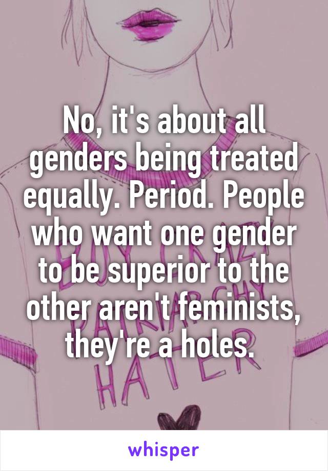 No, it's about all genders being treated equally. Period. People who want one gender to be superior to the other aren't feminists, they're a holes. 