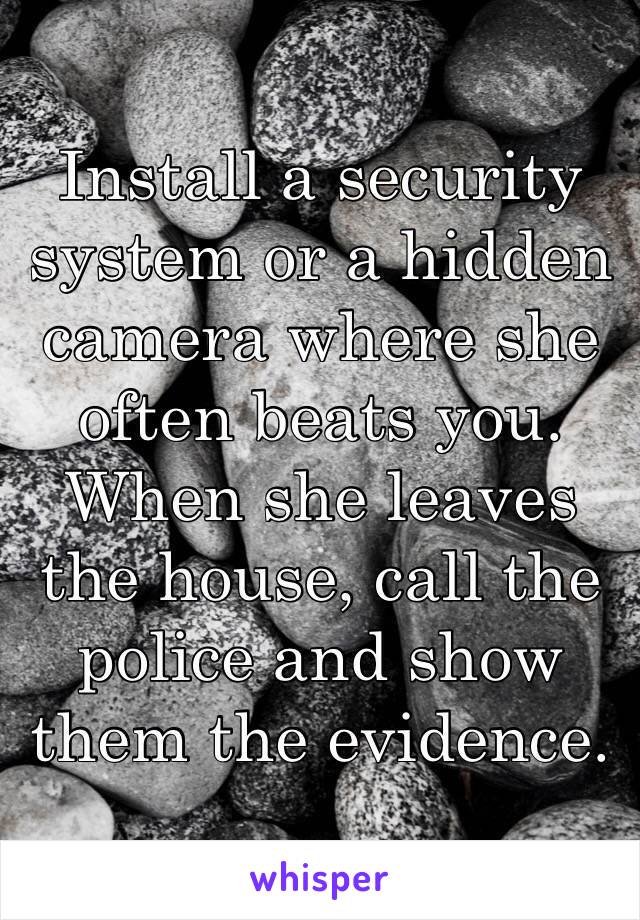 Install a security system or a hidden camera where she often beats you. When she leaves the house, call the police and show them the evidence.