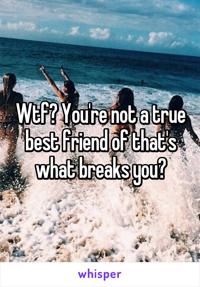 Wtf? You're not a true best friend of that's what breaks you?