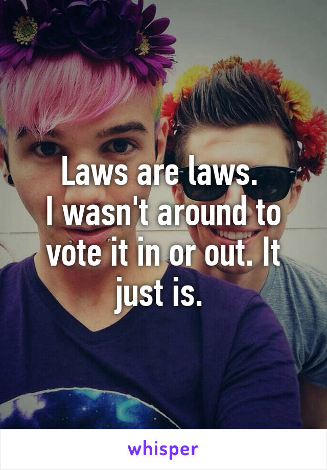 Laws are laws. 
I wasn't around to vote it in or out. It just is. 